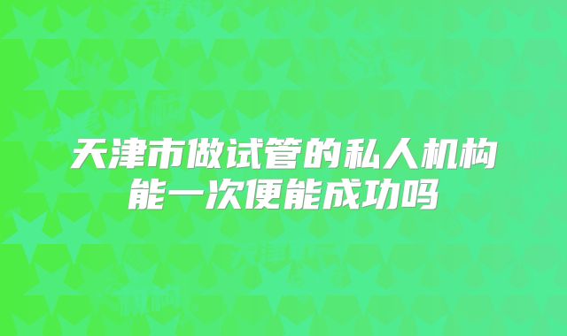 天津市做试管的私人机构能一次便能成功吗