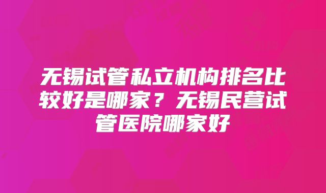 无锡试管私立机构排名比较好是哪家？无锡民营试管医院哪家好
