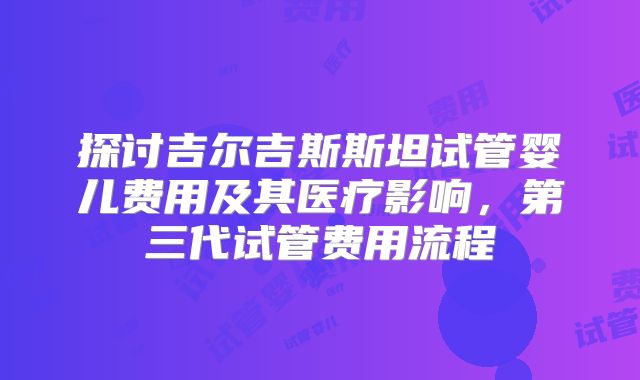 探讨吉尔吉斯斯坦试管婴儿费用及其医疗影响，第三代试管费用流程