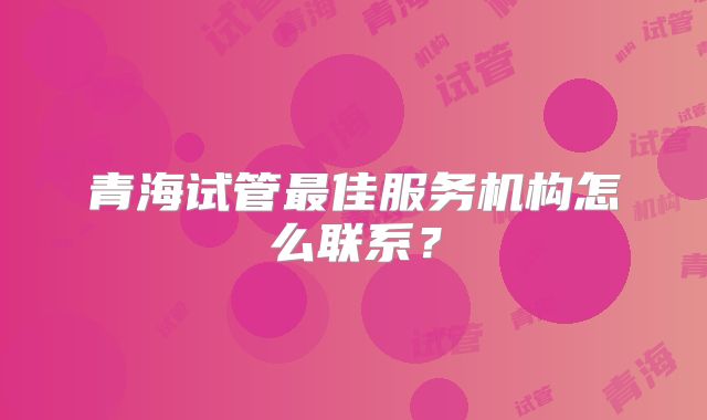 青海试管最佳服务机构怎么联系？