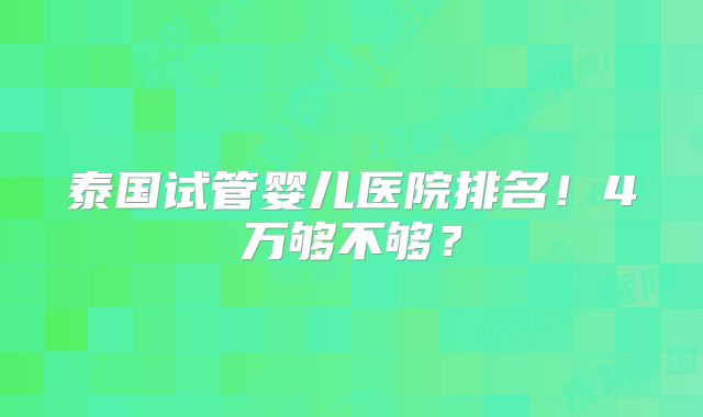 泰国试管婴儿医院排名！4万够不够？