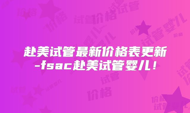赴美试管最新价格表更新-fsac赴美试管婴儿!