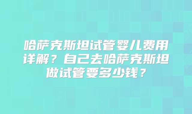 哈萨克斯坦试管婴儿费用详解?自己去哈萨克斯坦做试管要多少钱?