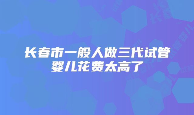 长春市一般人做三代试管婴儿花费太高了