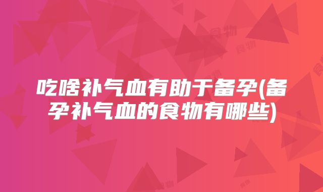 吃啥补气血有助于备孕(备孕补气血的食物有哪些)
