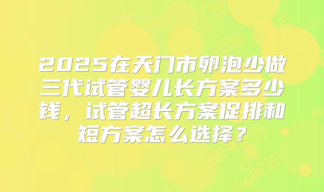 2025在天门市卵泡少做三代试管婴儿长方案多少钱，试管超长方案促排和短方案怎么选择？