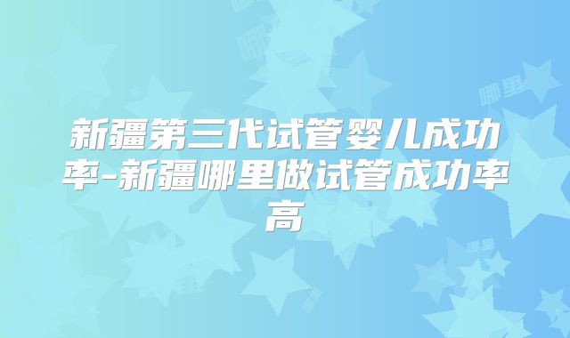 新疆第三代试管婴儿成功率-新疆哪里做试管成功率高