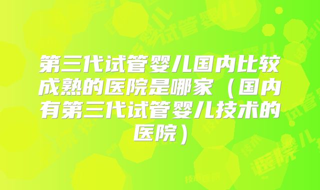第三代试管婴儿国内比较成熟的医院是哪家（国内有第三代试管婴儿技术的医院）