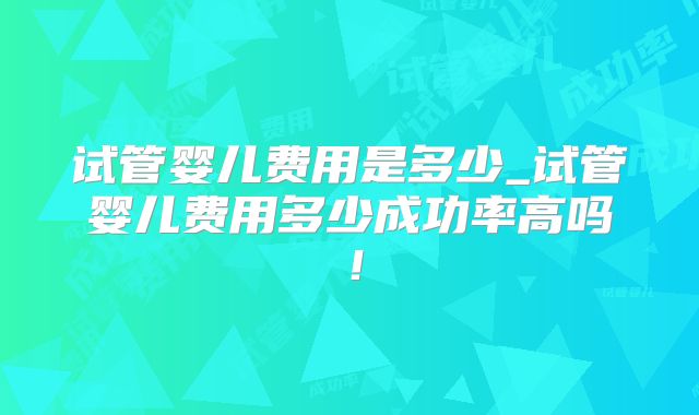试管婴儿费用是多少_试管婴儿费用多少成功率高吗!