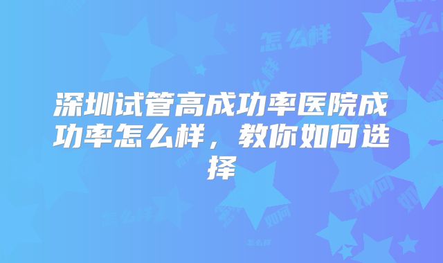 深圳试管高成功率医院成功率怎么样，教你如何选择