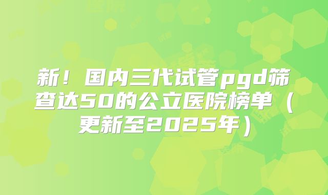 新！国内三代试管pgd筛查达50的公立医院榜单（更新至2025年）