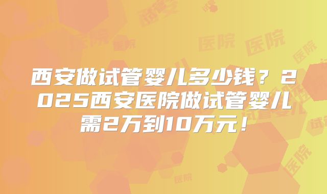 西安做试管婴儿多少钱？2025西安医院做试管婴儿需2万到10万元！
