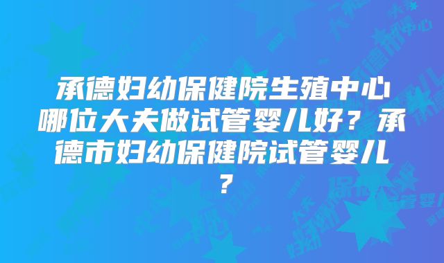 承德妇幼保健院生殖中心哪位大夫做试管婴儿好?承德市妇幼保健院试管婴儿?