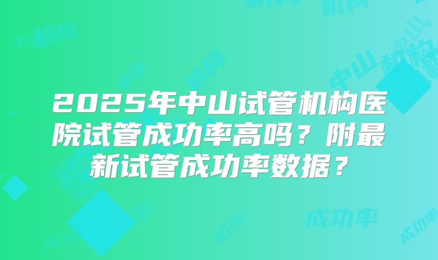2025年中山试管机构医院试管成功率高吗?附最新试管成功率数据?