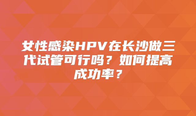 女性感染HPV在长沙做三代试管可行吗？如何提高成功率？