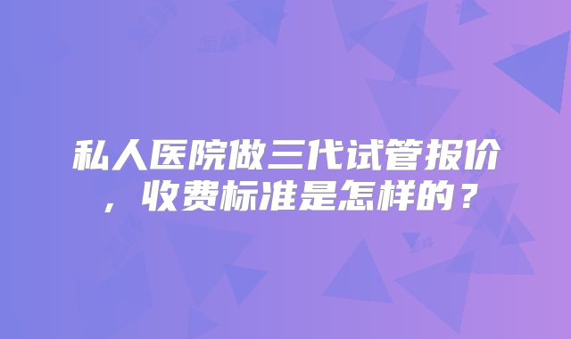 私人医院做三代试管报价,收费标准是怎样的?