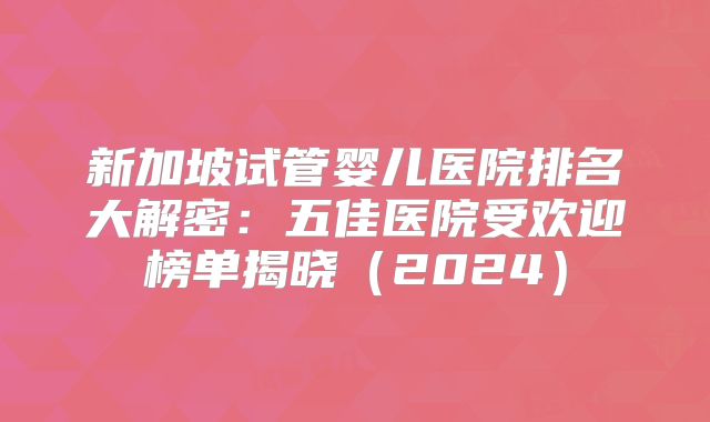 新加坡试管婴儿医院排名大解密：五佳医院受欢迎榜单揭晓（2024）