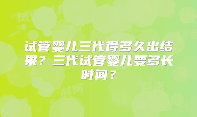 试管婴儿三代得多久出结果？三代试管婴儿要多长时间？