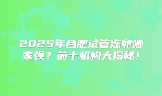 2025年合肥试管冻卵哪家强？前十机构大揭秘！
