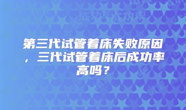 第三代试管着床失败原因，三代试管着床后成功率高吗？
