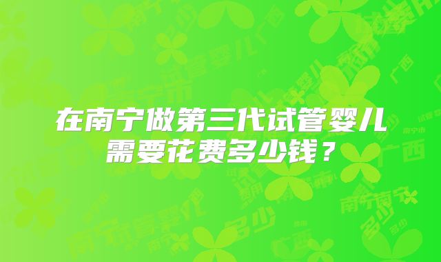在南宁做第三代试管婴儿需要花费多少钱？
