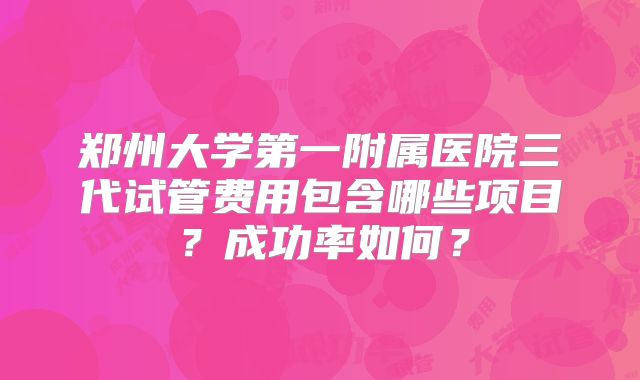 郑州大学第一附属医院三代试管费用包含哪些项目？成功率如何？