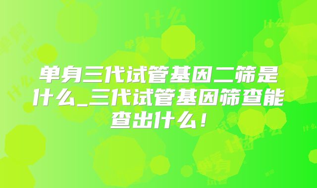 单身三代试管基因二筛是什么_三代试管基因筛查能查出什么！