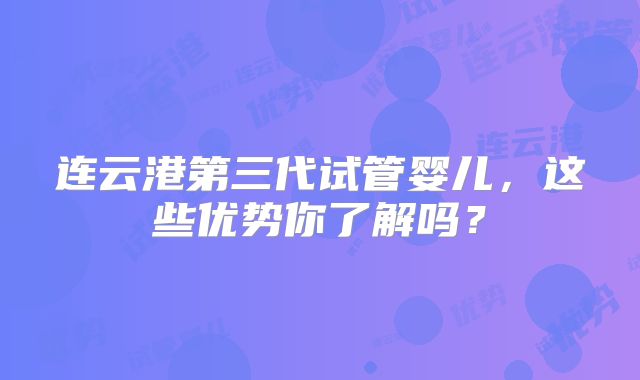 连云港第三代试管婴儿，这些优势你了解吗？