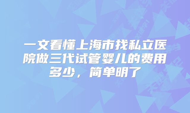 一文看懂上海市找私立医院做三代试管婴儿的费用多少,简单明了