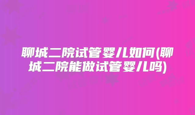 聊城二院试管婴儿如何(聊城二院能做试管婴儿吗)