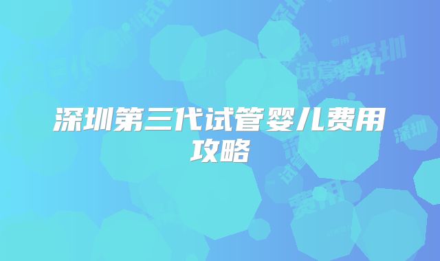 深圳第三代试管婴儿费用攻略