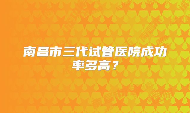 南昌市三代试管医院成功率多高？
