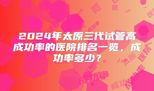 2024年太原三代试管高成功率的医院排名一览，成功率多少？