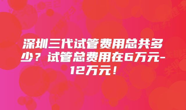 深圳三代试管费用总共多少？试管总费用在6万元-12万元！