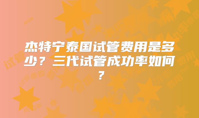杰特宁泰国试管费用是多少？三代试管成功率如何？
