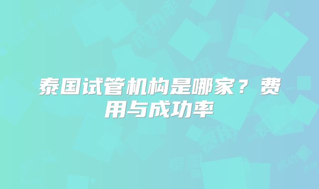 泰国试管机构是哪家？费用与成功率