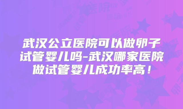 武汉公立医院可以做卵子试管婴儿吗-武汉哪家医院做试管婴儿成功率高!