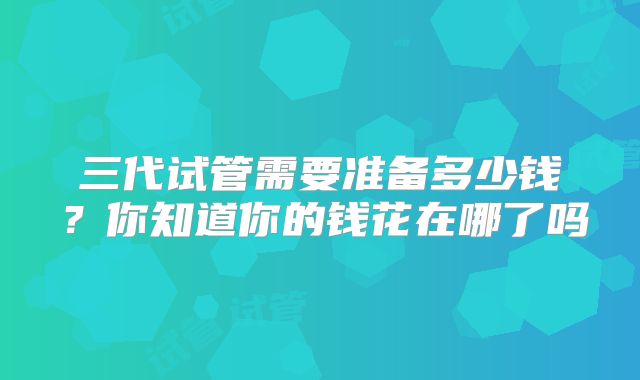 三代试管需要准备多少钱?你知道你的钱花在哪了吗