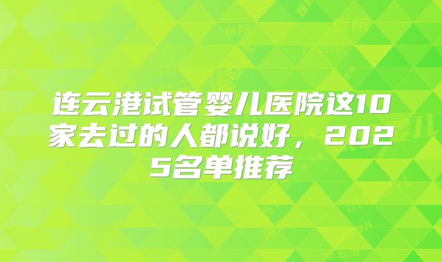 连云港试管婴儿医院这10家去过的人都说好,2025名单推荐