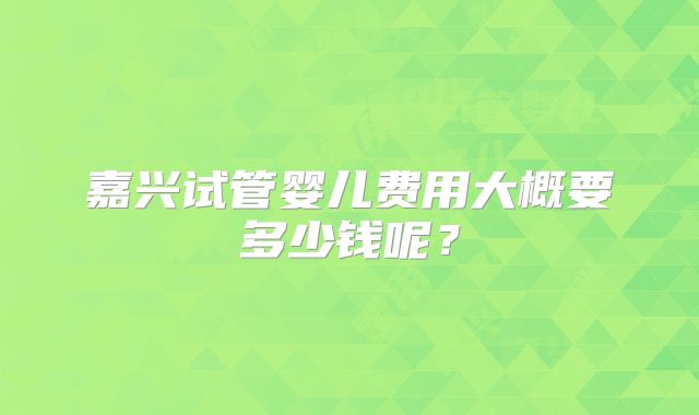 嘉兴试管婴儿费用大概要多少钱呢?