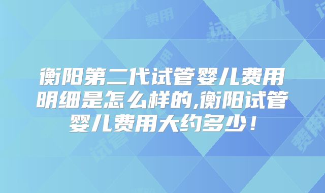 衡阳第二代试管婴儿费用明细是怎么样的,衡阳试管婴儿费用大约多少!