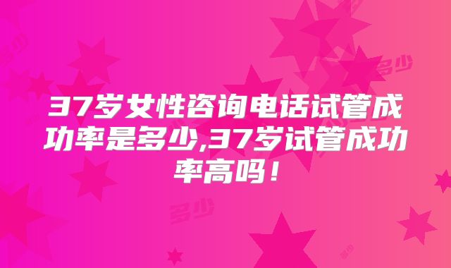 37岁女性咨询电话试管成功率是多少,37岁试管成功率高吗!