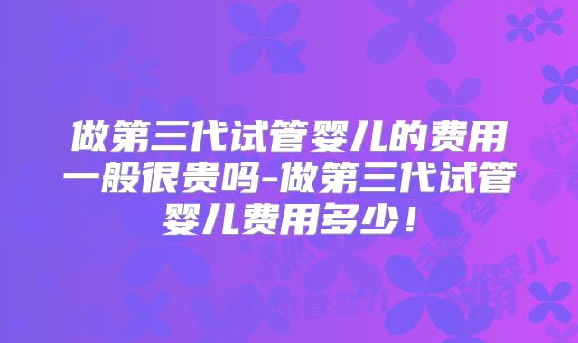做第三代试管婴儿的费用一般很贵吗-做第三代试管婴儿费用多少！