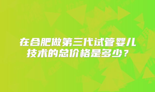 在合肥做第三代试管婴儿技术的总价格是多少？