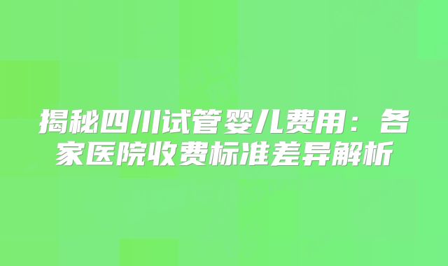 揭秘四川试管婴儿费用：各家医院收费标准差异解析
