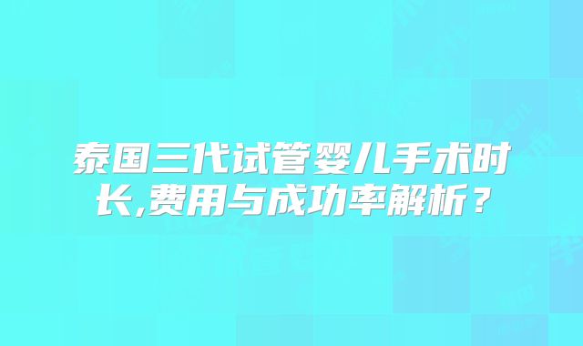 泰国三代试管婴儿手术时长,费用与成功率解析？