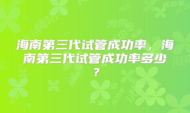 海南第三代试管成功率，海南第三代试管成功率多少？