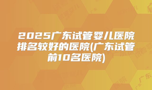 2025广东试管婴儿医院排名较好的医院(广东试管前10名医院)
