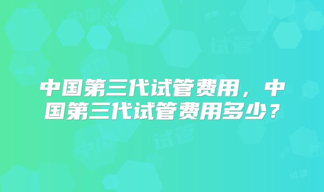 中国第三代试管费用，中国第三代试管费用多少？