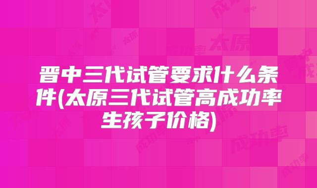 晋中三代试管要求什么条件(太原三代试管高成功率生孩子价格)